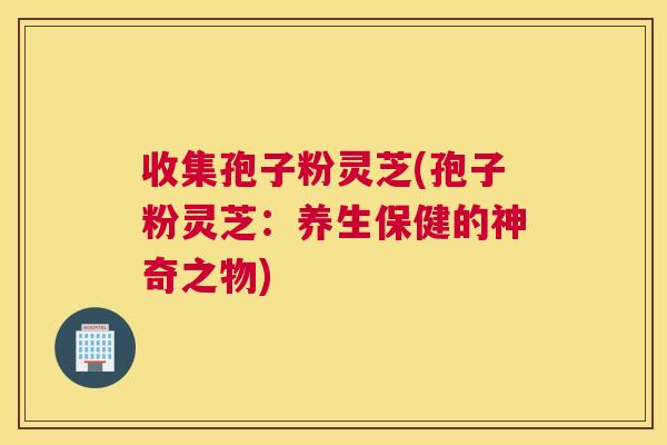 收集孢子粉灵芝(孢子粉灵芝：养生保健的神奇之物)