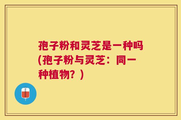 孢子粉和灵芝是一种吗(孢子粉与灵芝:同一种植物?) 孢子粉和灵芝是一种吗(孢子粉与灵芝:同一种植物?)