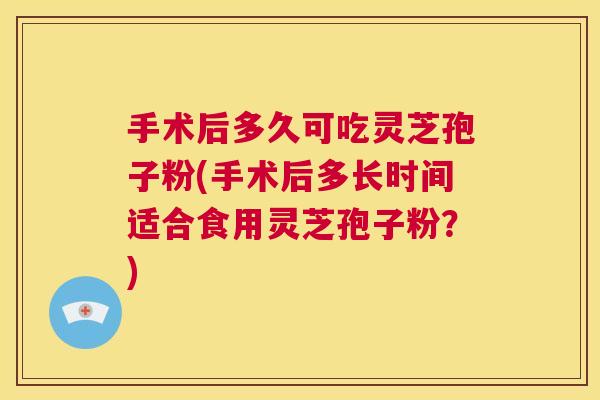 手术后多久可吃灵芝孢子粉(手术后多长时间适合食用灵芝孢子粉？)