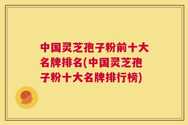 中国灵芝孢子粉前十大名牌排名(中国灵芝孢子粉十大名牌排行榜)