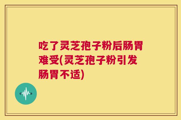 吃了灵芝孢子粉后肠胃难受(灵芝孢子粉引发肠胃不适)