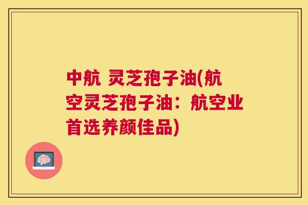 中航 灵芝孢子油(航空灵芝孢子油：航空业首选养颜佳品)