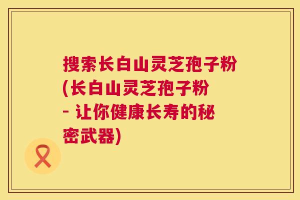 搜索长白山灵芝孢子粉(长白山灵芝孢子粉 - 让你健康长寿的秘密武器)
