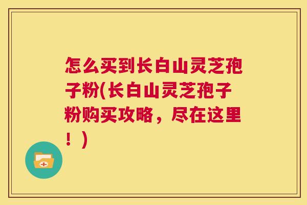 怎么买到长白山灵芝孢子粉(长白山灵芝孢子粉购买攻略，尽在这里！)