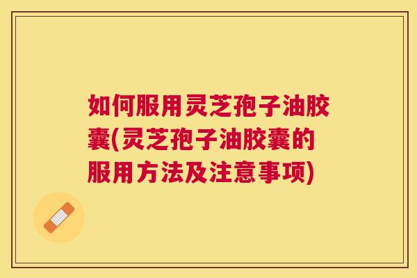 如何服用灵芝孢子油胶囊(灵芝孢子油胶囊的服用方法及注意事项)