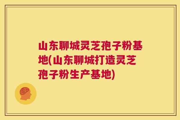 山东聊城灵芝孢子粉基地(山东聊城打造灵芝孢子粉生产基地)