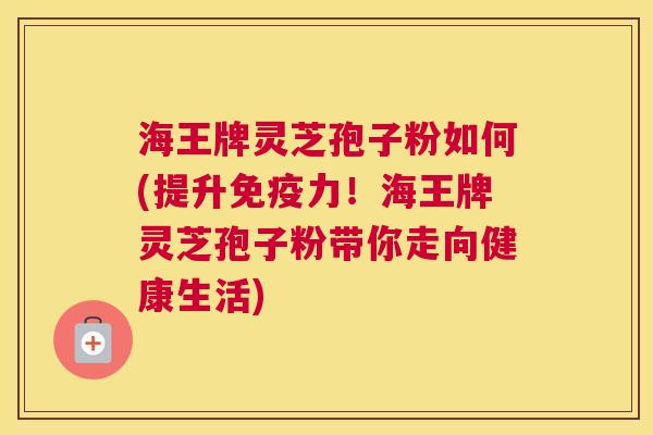 海王牌灵芝孢子粉如何(提升免疫力！海王牌灵芝孢子粉带你走向健康生活)