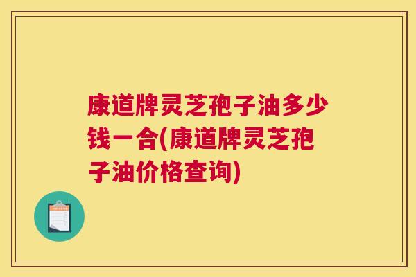 康道牌灵芝孢子油多少钱一合(康道牌灵芝孢子油价格查询)