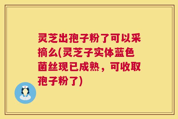 灵芝出孢子粉了可以采摘么(灵芝子实体蓝色菌丝现已成熟，可收取孢子粉了)