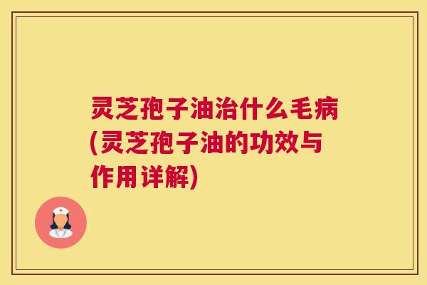灵芝孢子油治什么毛病(灵芝孢子油的功效与作用详解)