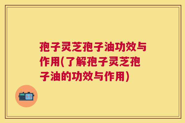 孢子灵芝孢子油功效与作用(了解孢子灵芝孢子油的功效与作用)