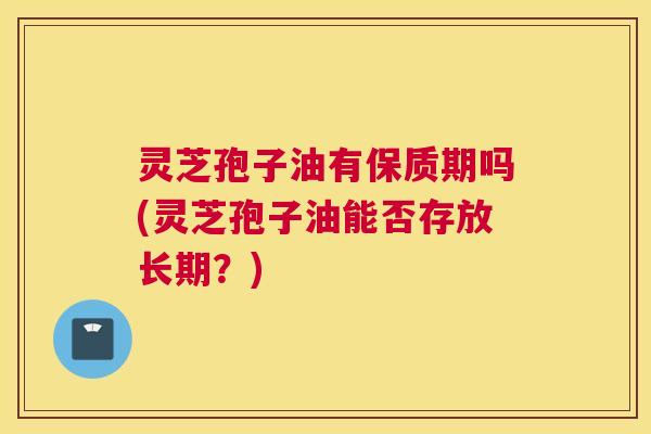 灵芝孢子油有保质期吗(灵芝孢子油能否存放长期？)