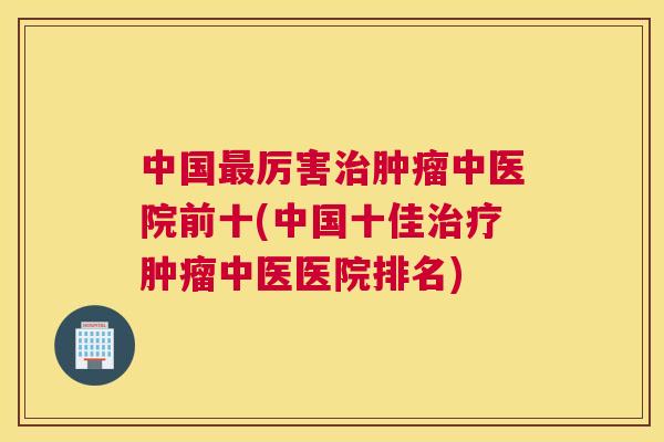 中国最厉害治肿瘤中医院前十(中国十佳治疗肿瘤中医医院排名)