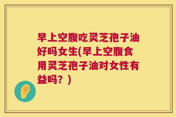 早上空腹吃灵芝孢子油好吗女生(早上空腹食用灵芝孢子油对女性有益吗?) 早上空腹吃灵芝孢子油好吗女生(早上空腹食用灵芝孢子油对女性有益吗?)