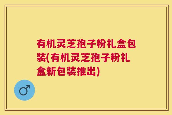 有机灵芝孢子粉礼盒包装(有机灵芝孢子粉礼盒新包装推出)