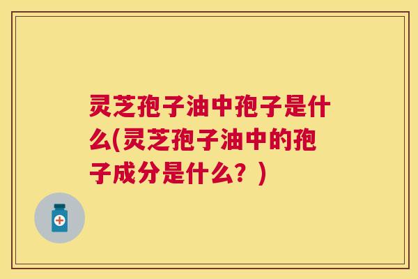 灵芝孢子油中孢子是什么(灵芝孢子油中的孢子成分是什么？)