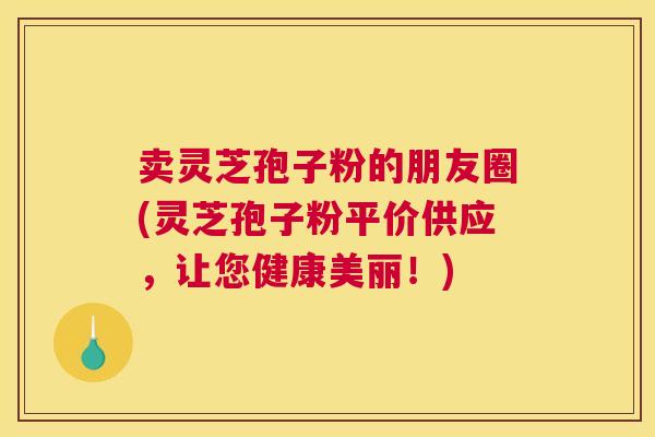 卖灵芝孢子粉的朋友圈(灵芝孢子粉平价供应，让您健康美丽！)