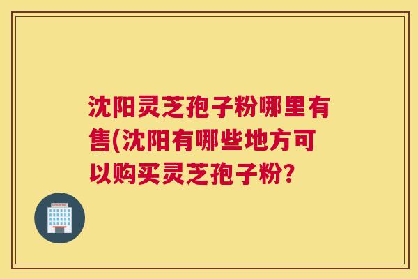 沈阳灵芝孢子粉哪里有售(沈阳有哪些地方可以购买灵芝孢子粉？