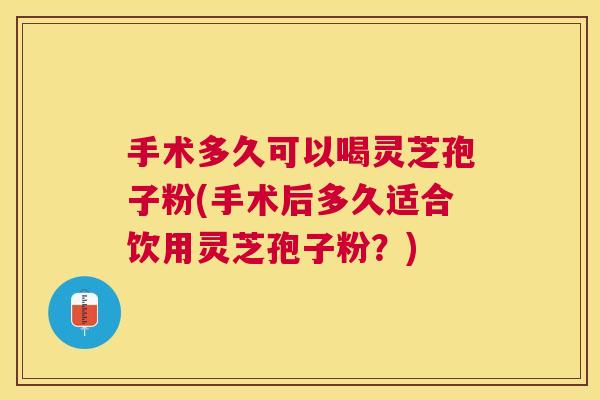 手术多久可以喝灵芝孢子粉(手术后多久适合饮用灵芝孢子粉？)