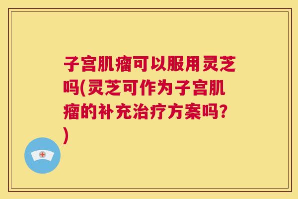 子宫肌瘤可以服用灵芝吗(灵芝可作为子宫肌瘤的补充治疗方案吗？)