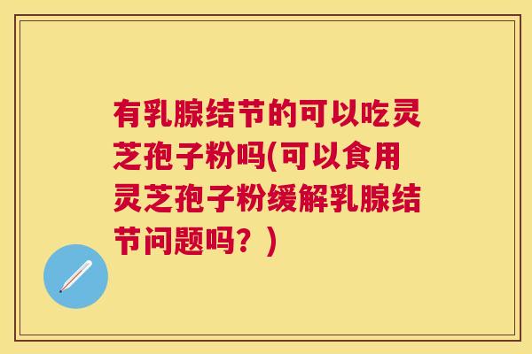 有乳腺结节的可以吃灵芝孢子粉吗(可以食用灵芝孢子粉缓解乳腺结节问题吗？)
