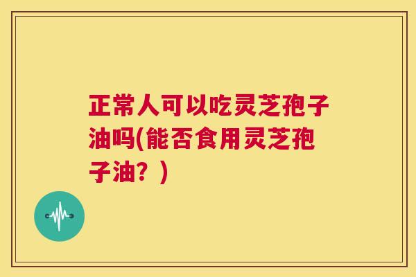 正常人可以吃灵芝孢子油吗(能否食用灵芝孢子油？)