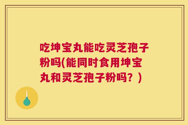 吃坤宝丸能吃灵芝孢子粉吗(能同时食用坤宝丸和灵芝孢子粉吗？)