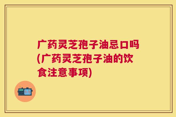 广药灵芝孢子油忌口吗(广药灵芝孢子油的饮食注意事项)