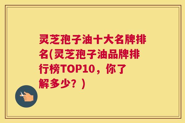 灵芝孢子油十大名牌排名(灵芝孢子油品牌排行榜TOP10,你了解多少?)