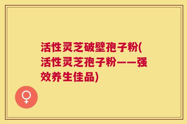 活性灵芝破壁孢子粉(活性灵芝孢子粉——强效养生佳品) 活性灵芝破壁孢子粉(活性灵芝孢子粉——强效养生佳品)