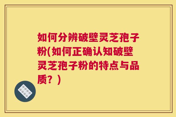 如何分辨破壁灵芝孢子粉(如何正确认知破壁灵芝孢子粉的特点与品质？)