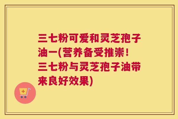 三七粉可爱和灵芝孢子油一(营养备受推崇！三七粉与灵芝孢子油带来良好效果)