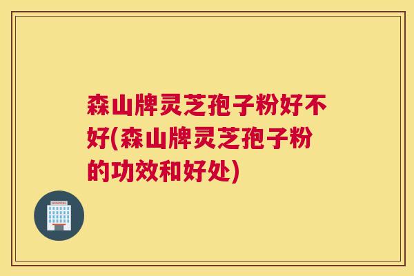 森山牌灵芝孢子粉好不好(森山牌灵芝孢子粉的功效和好处)