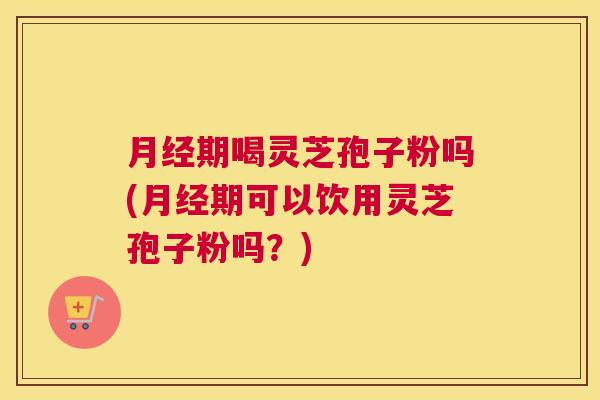 月经期喝灵芝孢子粉吗(月经期可以饮用灵芝孢子粉吗？)