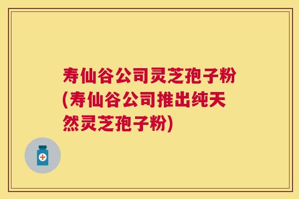 寿仙谷公司灵芝孢子粉(寿仙谷公司推出纯天然灵芝孢子粉)
