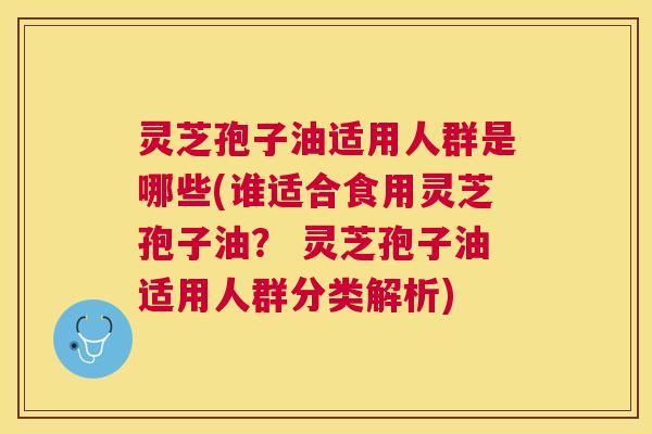 灵芝孢子油适用人群是哪些(谁适合食用灵芝孢子油？ 灵芝孢子油适用人群分类解析)