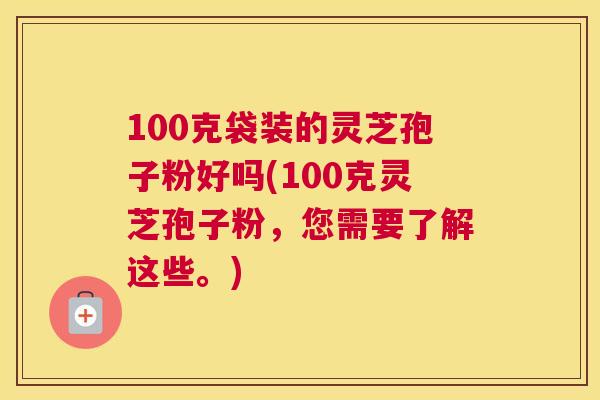 100克袋装的灵芝孢子粉好吗(100克灵芝孢子粉，您需要了解这些。)