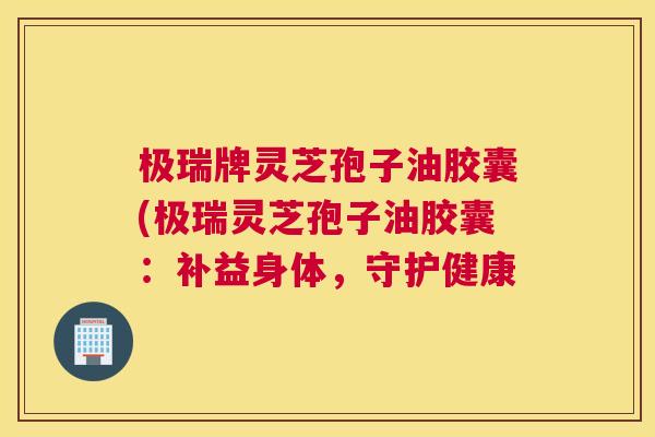 极瑞牌灵芝孢子油胶囊(极瑞灵芝孢子油胶囊：补益身体，守护健康