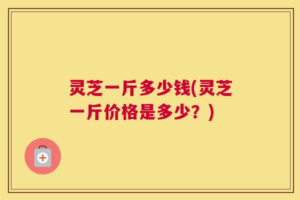 灵芝一斤多少钱(灵芝一斤价格是多少？)