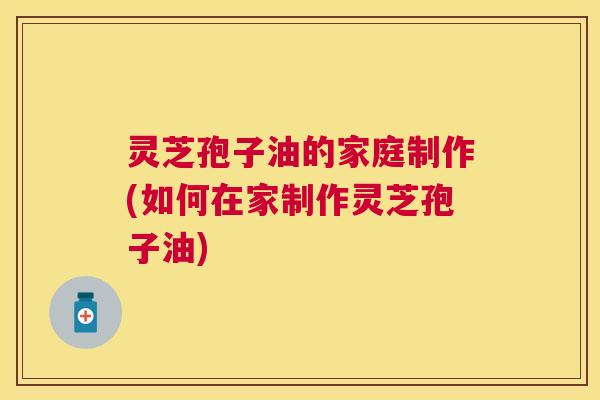 灵芝孢子油的家庭制作(如何在家制作灵芝孢子油)