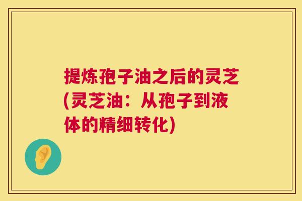 提炼孢子油之后的灵芝(灵芝油：从孢子到液体的精细转化)