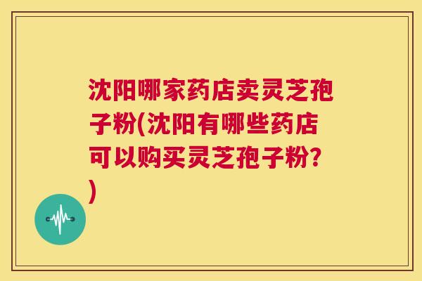 沈阳哪家药店卖灵芝孢子粉(沈阳有哪些药店可以购买灵芝孢子粉？)