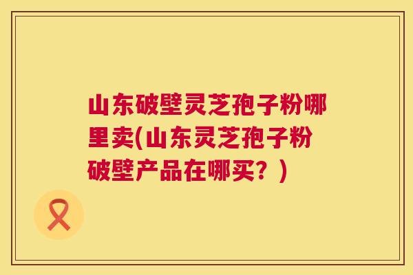 山东破壁灵芝孢子粉哪里卖(山东灵芝孢子粉破壁产品在哪买？)