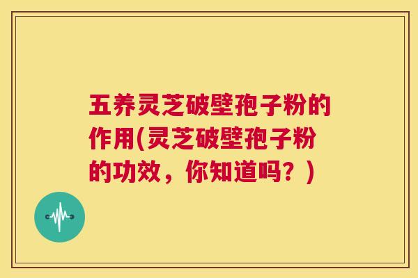 五养灵芝破壁孢子粉的作用(灵芝破壁孢子粉的功效，你知道吗？)