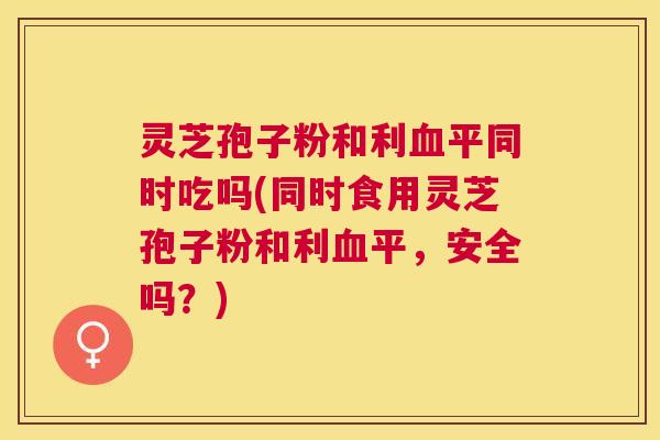 灵芝孢子粉和利平同时吃吗(同时食用灵芝孢子粉和利平,安全吗?) 灵芝孢子粉和利平同时吃吗(同时食用灵芝孢子粉和利平,安全吗?)