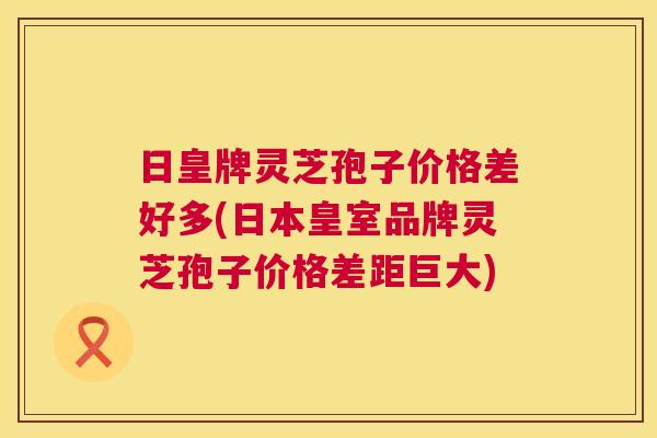 日皇牌灵芝孢子价格差好多(日本皇室品牌灵芝孢子价格差距巨大)