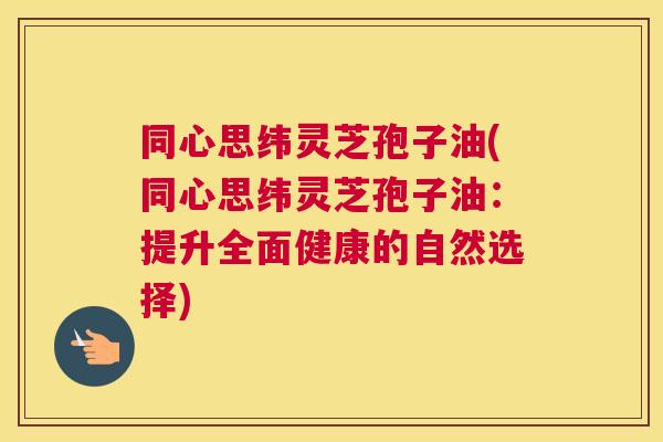 同心思纬灵芝孢子油(同心思纬灵芝孢子油：提升全面健康的自然选择)