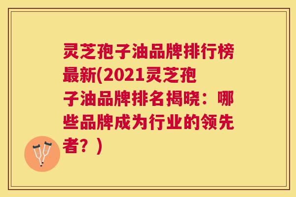 灵芝孢子油品牌排行榜最新(2021灵芝孢子油品牌排名揭晓：哪些品牌成为行业的领先者？)
