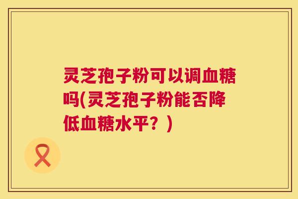 灵芝孢子粉可以调血糖吗(灵芝孢子粉能否降低血糖水平？)