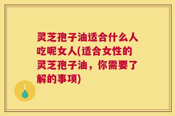 灵芝孢子油适合什么人吃呢女人(适合女性的灵芝孢子油，你需要了解的事项)